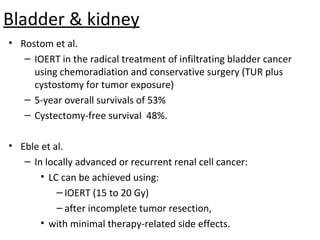 Bladder & kidney
• Rostom et al.
– IOERT in the radical treatment of infiltrating bladder cancer
using chemoradiation and conservative surgery (TUR plus
cystostomy for tumor exposure)
– 5-year overall survivals of 53%
– Cystectomy-free survival 48%.
• Eble et al.
– In locally advanced or recurrent renal cell cancer:
• LC can be achieved using:
– IOERT (15 to 20 Gy)
– after incomplete tumor resection,
• with minimal therapy-related side effects.

 