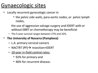 Gynaecologic sites
• Locally recurrent gynecologic cancer in
• the pelvic side walls, para-aortic nodes, or pelvic lymph
nodes,
the use of aggressive salvage surgery and IOERT with or
without EBRT or chemotherapy may be beneficial
– The 5-year survival ranges between 27% and 32%.

• The University of Navarra (Pamplona)
– L.A. primary cervical cancers
– NACTRT (PF) resection+IOERT
– 10-year in-field control rates:
• 92% for primary and
• 46% for recurrent disease.

 