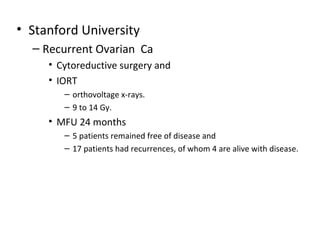 • Stanford University
– Recurrent Ovarian Ca
• Cytoreductive surgery and
• IORT
– orthovoltage x-rays.
– 9 to 14 Gy.

• MFU 24 months
– 5 patients remained free of disease and
– 17 patients had recurrences, of whom 4 are alive with disease.

 