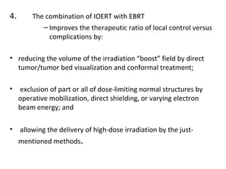 4.

The combination of IOERT with EBRT
– Improves the therapeutic ratio of local control versus
complications by:

• reducing the volume of the irradiation “boost” field by direct
tumor/tumor bed visualization and conformal treatment;
•

exclusion of part or all of dose-limiting normal structures by
operative mobilization, direct shielding, or varying electron
beam energy; and

•

allowing the delivery of high-dose irradiation by the just-

mentioned methods.

 