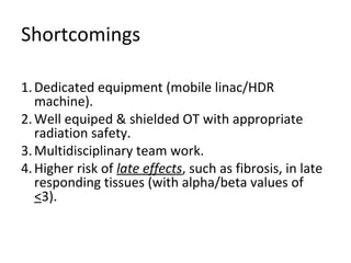 Shortcomings
1. Dedicated equipment (mobile linac/HDR
machine).
2. Well equiped & shielded OT with appropriate
radiation safety.
3. Multidisciplinary team work.
4. Higher risk of late effects, such as fibrosis, in late
responding tissues (with alpha/beta values of
<3).

 