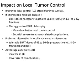 Impact on Local Tumor Control
• Improved local control (LC) often improves survival.
• If Microscopic residual disease +
– EBRT doses necessary to achieve LC are >60 Gy in 1.8- to 2-Gy
fractions.
– The aggressive EBRT philosophy
• May allow better local tumor control
• But with severe treatment-related complications.
• Preferred alternative in locally advanced malignancies
– tolerable EBRT doses of 45 to 50 Gy preoperatively (1.8-Gy
fractions) and IORT
• Advantage over only EBRT
– increase in LC
– lower risk of complications.

 