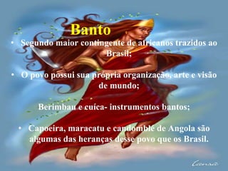 Banto
• Segundo maior contingente de africanos trazidos ao
Brasil;
• O povo possui sua própria organização, arte e visão
d...
