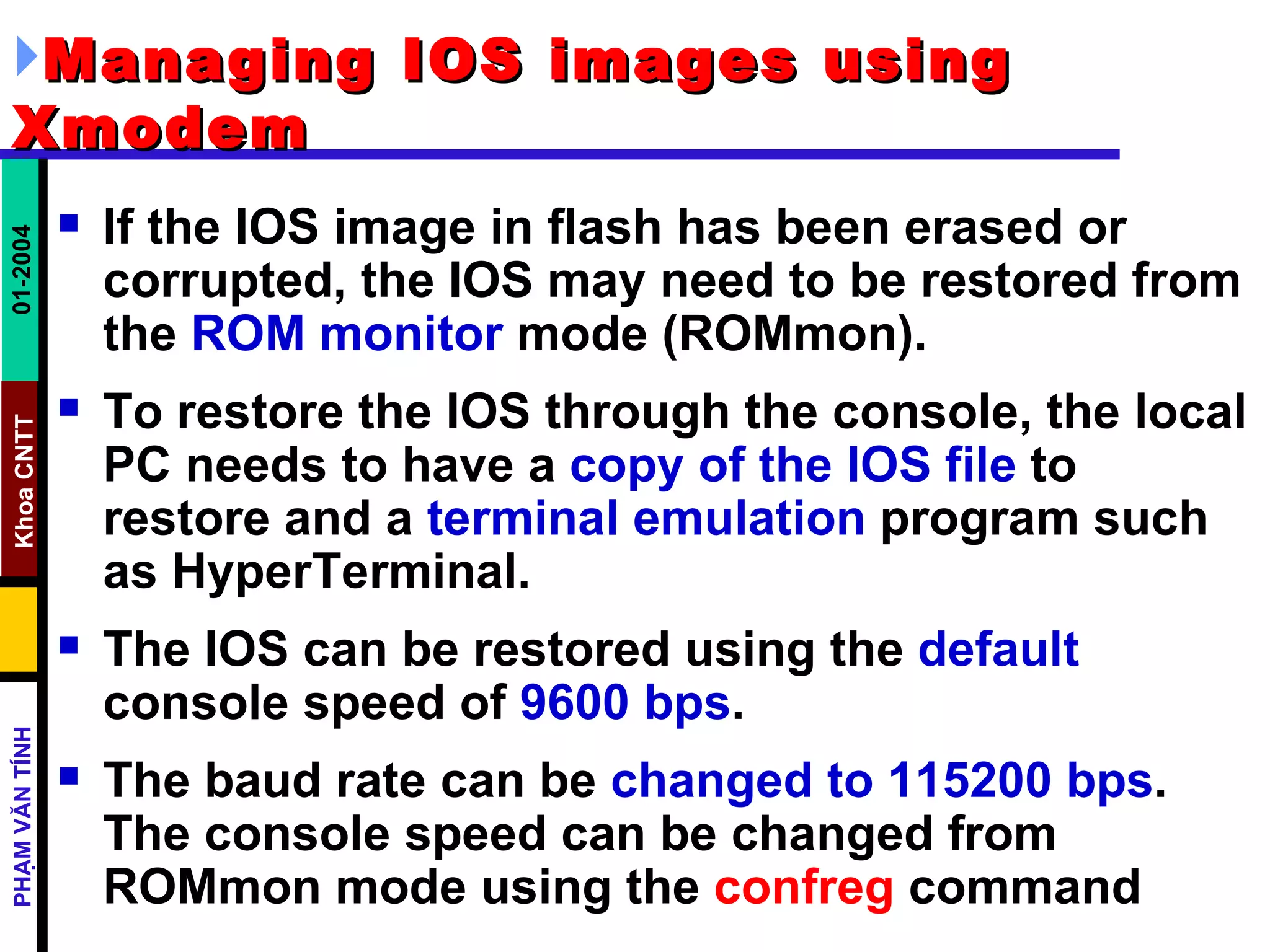 Managing IOS images using Xmodem   If the IOS image in flash has been erased or corrupted, the IOS may need to be restored from the  ROM monitor  mode (ROMmon).  To restore the IOS through the console, the local PC needs to have a  copy of the IOS file  to restore and a  terminal emulation  program such as HyperTerminal.  The IOS can be restored using the  default  console speed of  9600 bps .  The baud rate can be  changed to 115200 bps . The console speed can be changed from ROMmon mode using the  confreg  command  