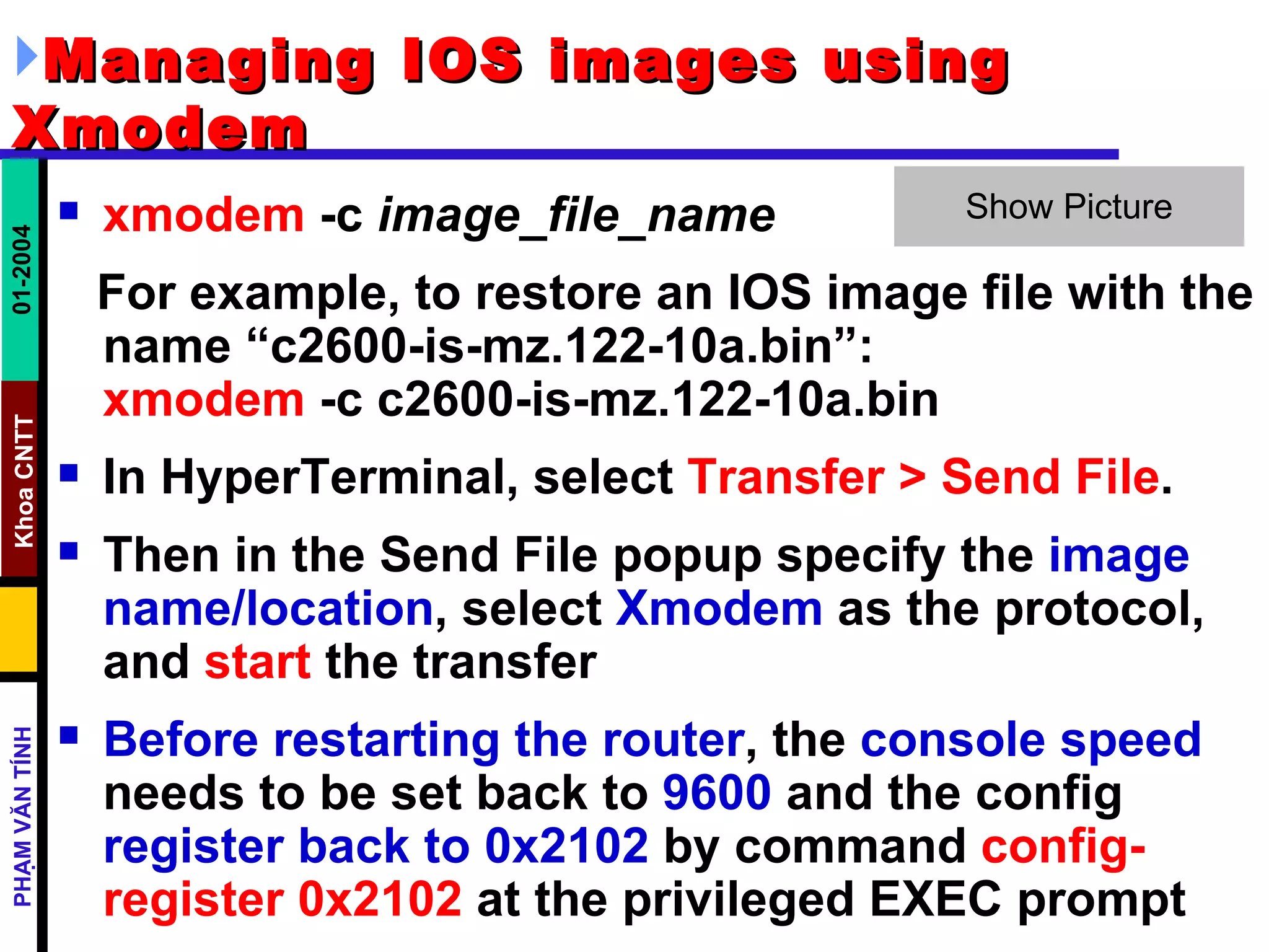 Managing IOS images using Xmodem   xmodem  -c  image_file_name   For example, to restore an IOS image file with the name “c2600-is-mz.122-10a.bin”: xmodem  -c c2600-is-mz.122-10a.bin In HyperTerminal, select  Transfer > Send File .  Then in the Send File popup specify the  image name/location , select  Xmodem  as the protocol, and  start  the transfer  Before restarting the router , the  console speed  needs to be set back to  9600  and the config  register back to 0x2102  by command  config-register 0x2102  at the privileged EXEC prompt  