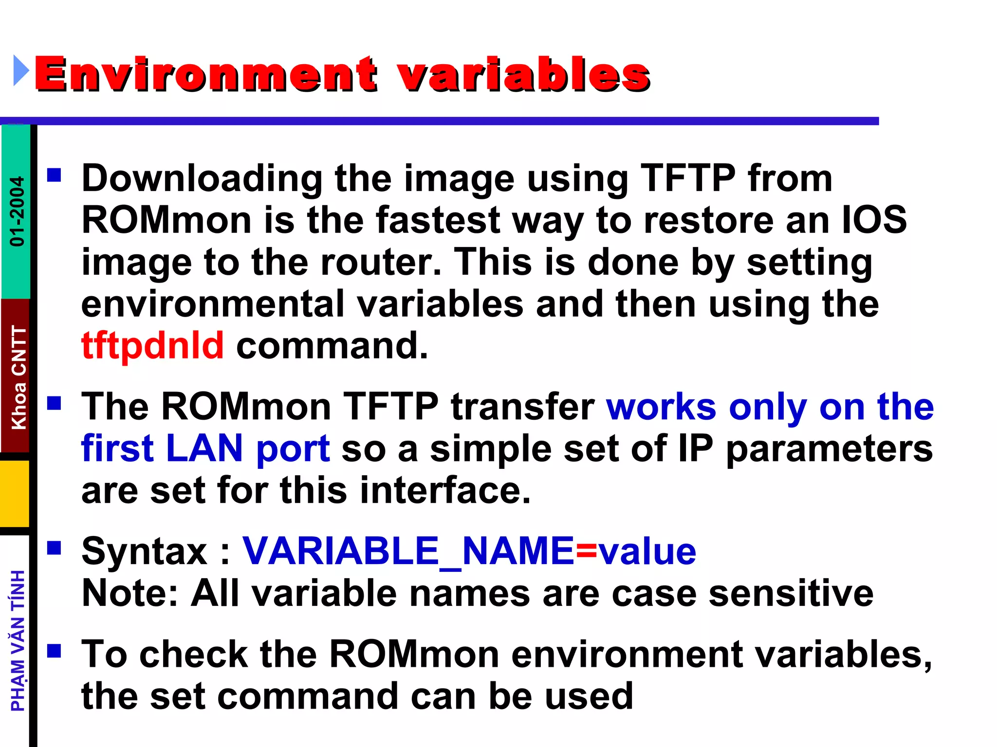 Environment variables   Downloading the image using TFTP from ROMmon is the fastest way to restore an IOS image to the router. This is done by setting environmental variables and then using the  tftpdnld  command. The ROMmon TFTP transfer  works only on the first LAN port  so a simple set of IP parameters are set for this interface. Syntax :  VARIABLE_NAME = value   Note: All variable names are case sensitive To check the ROMmon environment variables, the set command can be used  