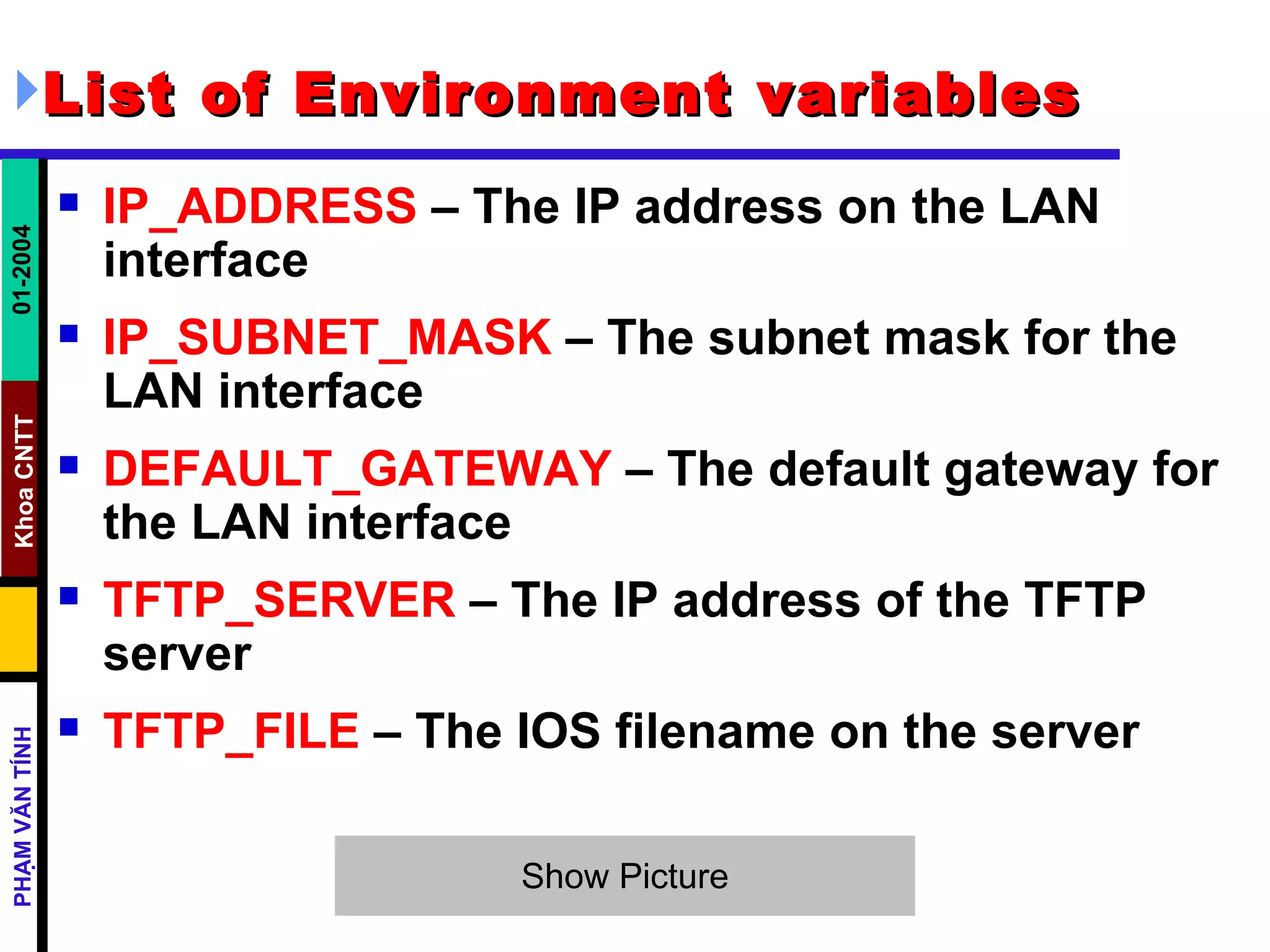 List of Environment variables IP_ADDRESS  – The IP address on the LAN interface  IP_SUBNET_MASK  – The subnet mask for the LAN interface  DEFAULT_GATEWAY  – The default gateway for the LAN interface  TFTP_SERVER  – The IP address of the TFTP server  TFTP_FILE  – The IOS filename on the server  