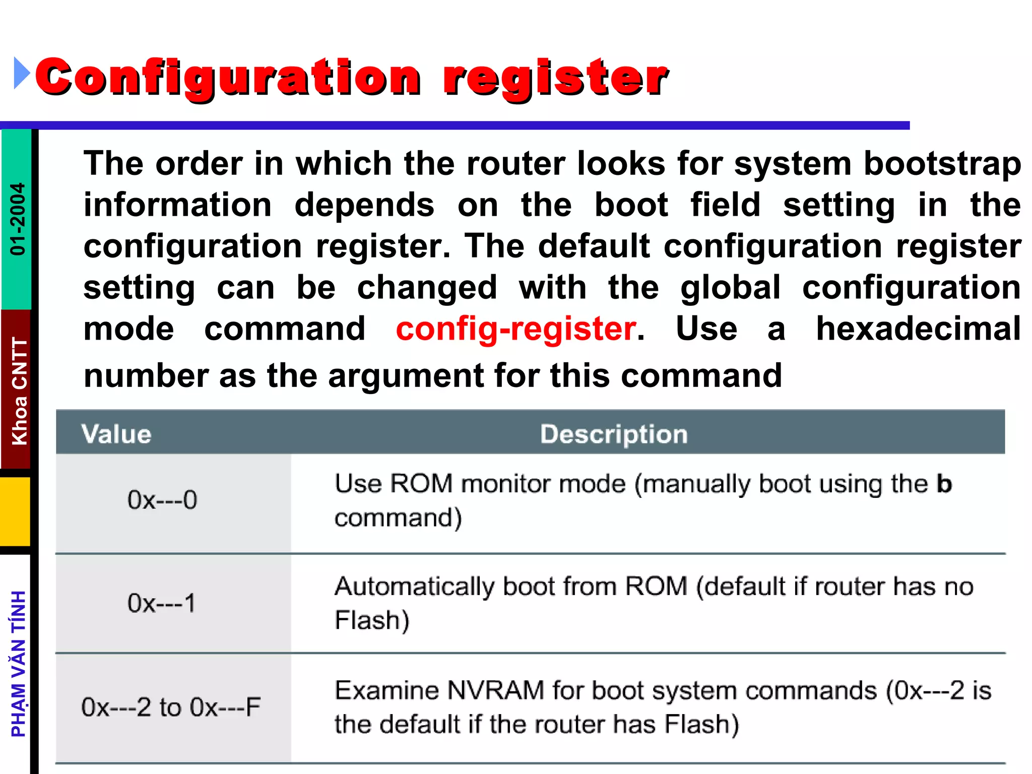 Configuration register   The order in which the router looks for system bootstrap information depends on the boot field setting in the configuration register. The default configuration register setting can be changed with the global configuration mode command  config-register . Use a hexadecimal number as the argument for this command   