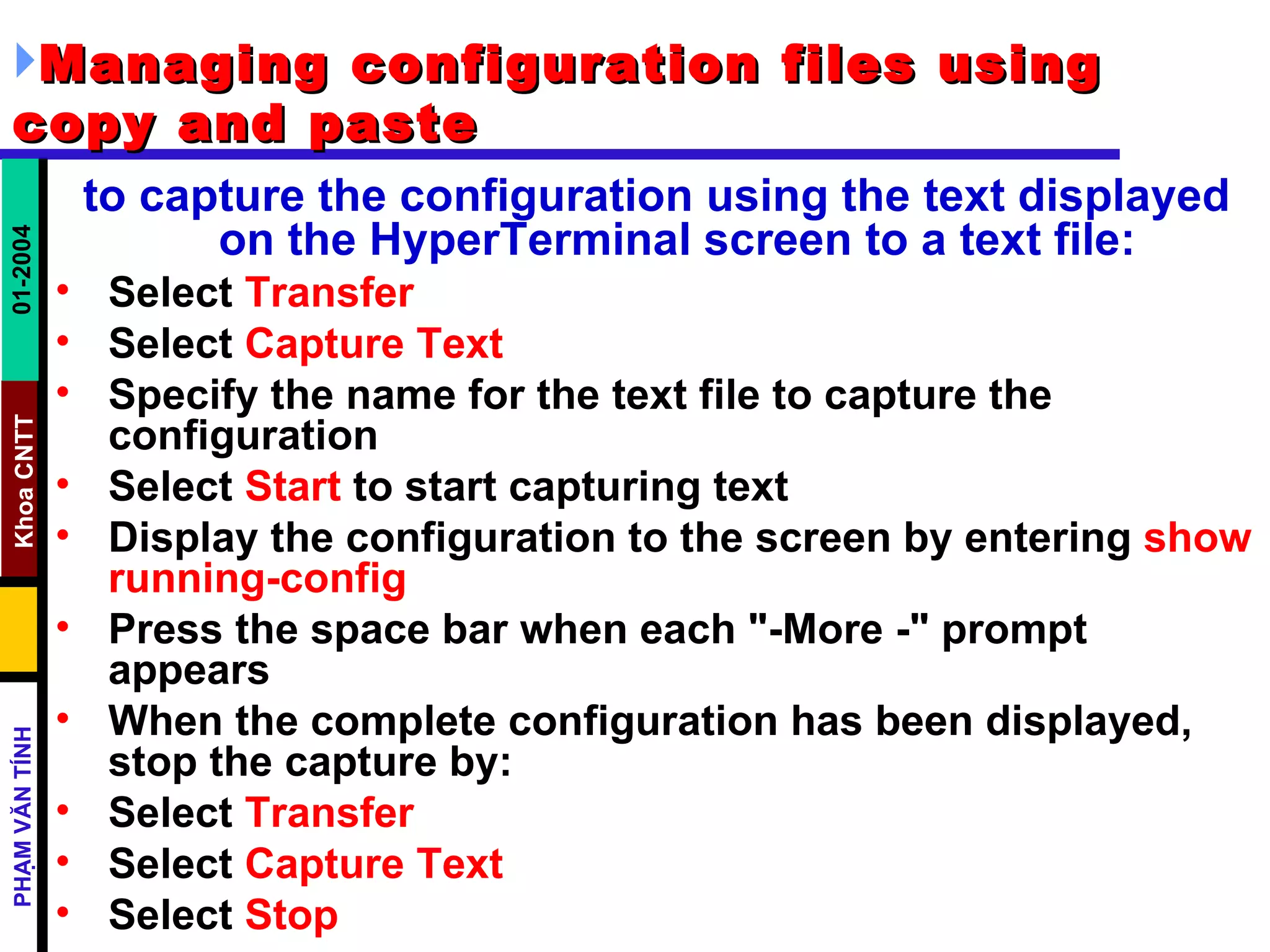 Managing configuration files using copy and paste   to capture the configuration using the text displayed on the HyperTerminal screen to a text file:   Select  Transfer   Select  Capture Text   Specify the name for the text file to capture the configuration  Select  Start  to start capturing text  Display the configuration to the screen by entering  show running-config   Press the space bar when each "-More -" prompt appears  When the complete configuration has been displayed, stop the capture by:  Select  Transfer   Select  Capture Text   Select  Stop  