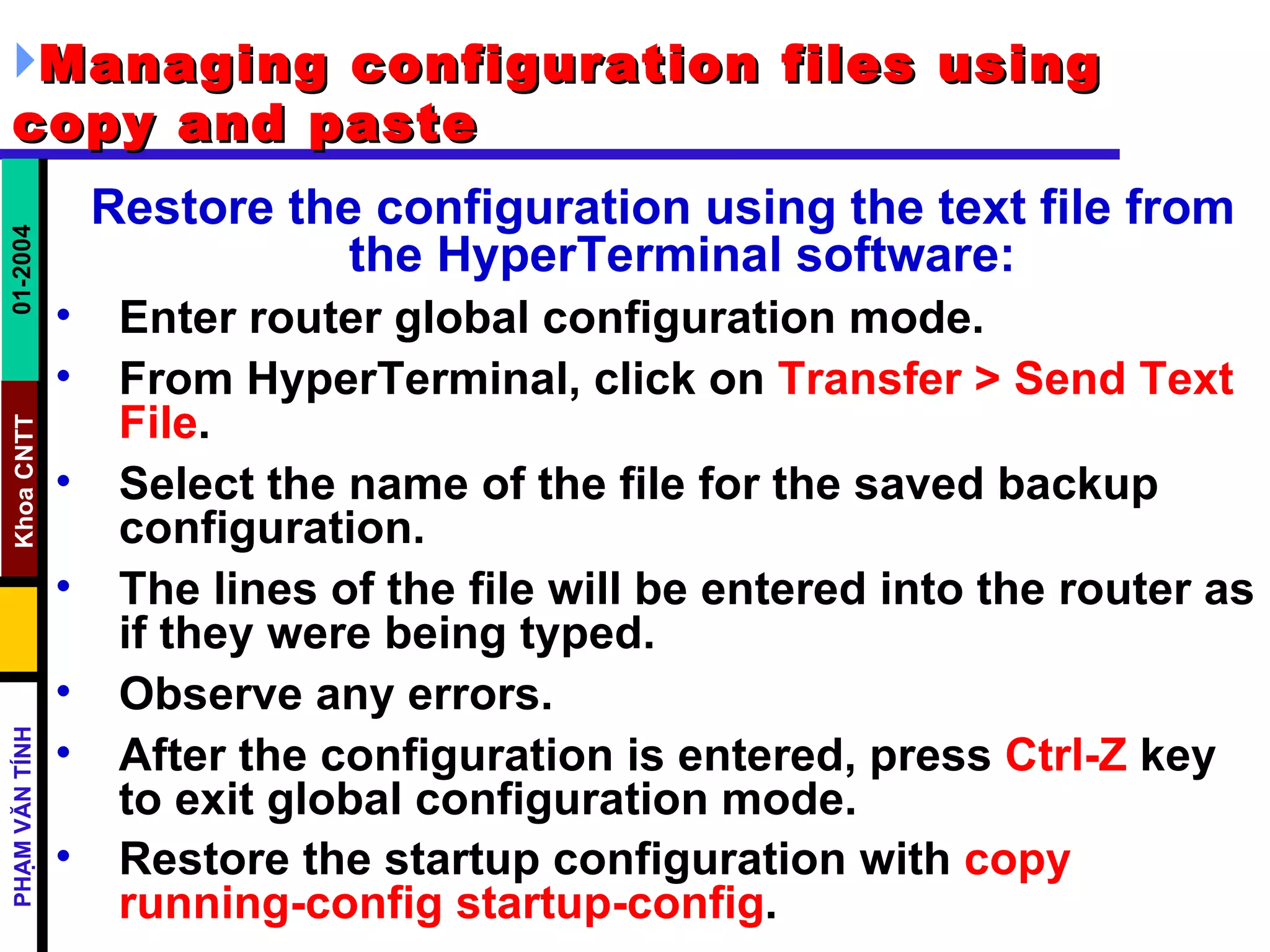 Managing configuration files using copy and paste   Restore the configuration using the text file from the HyperTerminal software:   Enter router global configuration mode.  From HyperTerminal, click on  Transfer > Send Text File .  Select the name of the file for the saved backup configuration.  The lines of the file will be entered into the router as if they were being typed.  Observe any errors.  After the configuration is entered, press  Ctrl-Z  key to exit global configuration mode.  Restore the startup configuration with  copy running-config startup-config .   