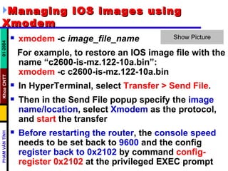 Managing IOS images using Xmodem   xmodem  -c  image_file_name   For example, to restore an IOS image file with the name “c2600-is-mz.122-10a.bin”: xmodem  -c c2600-is-mz.122-10a.bin In HyperTerminal, select  Transfer > Send File .  Then in the Send File popup specify the  image name/location , select  Xmodem  as the protocol, and  start  the transfer  Before restarting the router , the  console speed  needs to be set back to  9600  and the config  register back to 0x2102  by command  config-register 0x2102  at the privileged EXEC prompt  