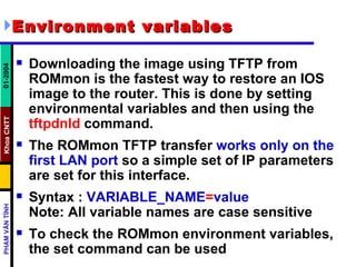 Environment variables   Downloading the image using TFTP from ROMmon is the fastest way to restore an IOS image to the router. This is done by setting environmental variables and then using the  tftpdnld  command. The ROMmon TFTP transfer  works only on the first LAN port  so a simple set of IP parameters are set for this interface. Syntax :  VARIABLE_NAME = value   Note: All variable names are case sensitive To check the ROMmon environment variables, the set command can be used  