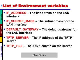 List of Environment variables IP_ADDRESS  – The IP address on the LAN interface  IP_SUBNET_MASK  – The subnet mask for the LAN interface  DEFAULT_GATEWAY  – The default gateway for the LAN interface  TFTP_SERVER  – The IP address of the TFTP server  TFTP_FILE  – The IOS filename on the server  