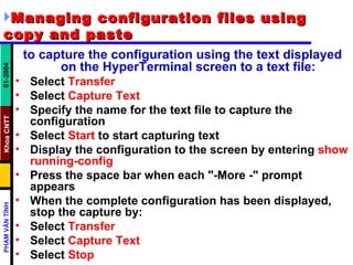 Managing configuration files using copy and paste   to capture the configuration using the text displayed on the HyperTerminal screen to a text file:   Select  Transfer   Select  Capture Text   Specify the name for the text file to capture the configuration  Select  Start  to start capturing text  Display the configuration to the screen by entering  show running-config   Press the space bar when each "-More -" prompt appears  When the complete configuration has been displayed, stop the capture by:  Select  Transfer   Select  Capture Text   Select  Stop  