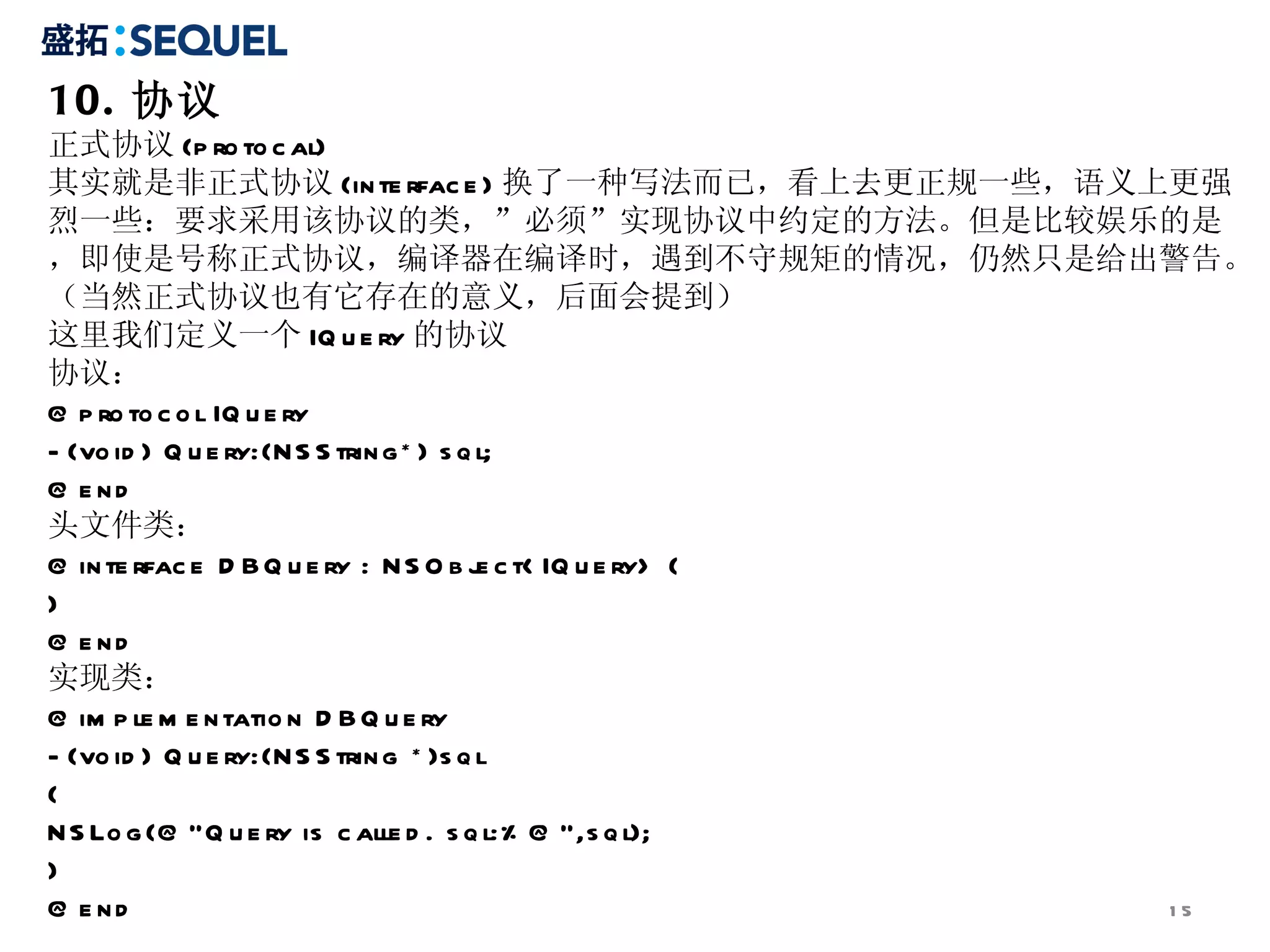 10. 协议
正式协议 (p ro to c al)
其实就是非正式协议 (in te rfac e ) 换了一种写法而已，看上去更正规一些，语义上更强
烈一些：要求采用该协议的类，”必须”实现协议中约定的方法。但是比较娱乐的是
，即使是号称正式协议，编译器在编译时，遇到不守规矩的情况，仍然只是给出警告。
（当然正式协议也有它存在的意义，后面会提到）
这里我们定义一个 IQ u e ry 的协议
协议：
@ p ro to c o l IQ u e ry
- (vo id ) Q u e ry:(N S S trin g * ) s q l;
@ e nd
头文件类：
@ in te rfac e D B Q u e ry : N S O b j c t< IQ u e ry> {
                                          e
}
@ e nd
实现类：
@ im p le m e n tatio n D B Q u e ry
- (vo id ) Q u e ry:(N S S trin g * )s q l
{
N S Lo g (@ ”Q u e ry is c alle d . s q l:% @ ”,s q l);
}
@ e nd                                                    15
 