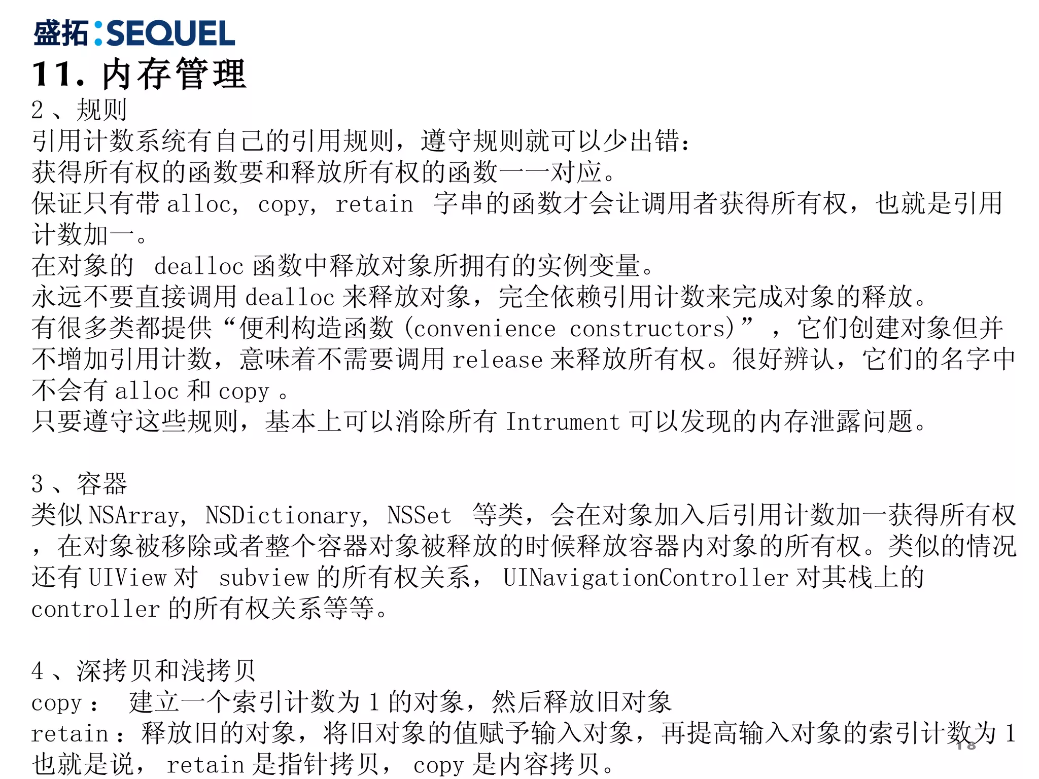 11. 内存管理
2 、规则
引用计数系统有自己的引用规则，遵守规则就可以少出错：
获得所有权的函数要和释放所有权的函数一一对应。
保证只有带 alloc, copy, retain 字串的函数才会让调用者获得所有权，也就是引用
计数加一。
在对象的 dealloc 函数中释放对象所拥有的实例变量。
永远不要直接调用 dealloc 来释放对象，完全依赖引用计数来完成对象的释放。
有很多类都提供“便利构造函数 (convenience constructors)” ，它们创建对象但并
不增加引用计数，意味着不需要调用 release 来释放所有权。很好辨认，它们的名字中
不会有 alloc 和 copy 。
只要遵守这些规则，基本上可以消除所有 Intrument 可以发现的内存泄露问题。

3 、容器
类似 NSArray, NSDictionary, NSSet 等类，会在对象加入后引用计数加一获得所有权
，在对象被移除或者整个容器对象被释放的时候释放容器内对象的所有权。类似的情况
还有 UIView 对 subview 的所有权关系， UINavigationController 对其栈上的
controller 的所有权关系等等。

4 、深拷贝和浅拷贝
copy ： 建立一个索引计数为 1 的对象，然后释放旧对象
retain ：释放旧的对象，将旧对象的值赋予输入对象，再提高输入对象的索引计数为 1
                                       18
也就是说， retain 是指针拷贝， copy 是内容拷贝。
 