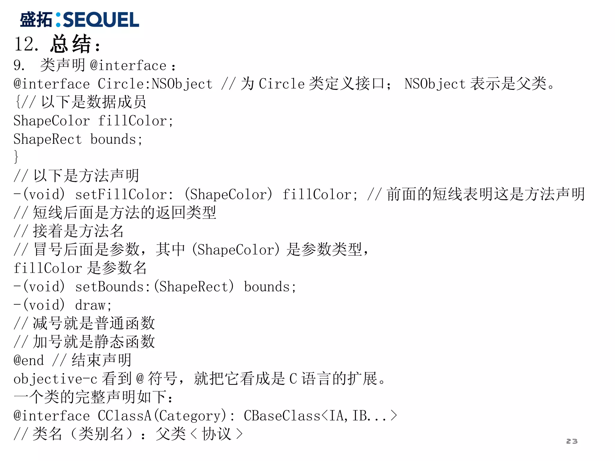 12. 总结：
9. 类声明 @interface ：
@interface Circle:NSObject // 为 Circle 类定义接口； NSObject 表示是父类。
{// 以下是数据成员
ShapeColor fillColor;
ShapeRect bounds;
}
// 以下是方法声明
-(void) setFillColor: (ShapeColor) fillColor; // 前面的短线表明这是方法声明
// 短线后面是方法的返回类型
// 接着是方法名
// 冒号后面是参数，其中 (ShapeColor) 是参数类型，
fillColor 是参数名
-(void) setBounds:(ShapeRect) bounds;
-(void) draw;
// 减号就是普通函数
// 加号就是静态函数
@end // 结束声明
objective-c 看到 @ 符号，就把它看成是 C 语言的扩展。
一个类的完整声明如下：
@interface CClassA(Category): CBaseClass<IA,IB...>
// 类名（类别名）：父类 < 协议 >                                          23
 