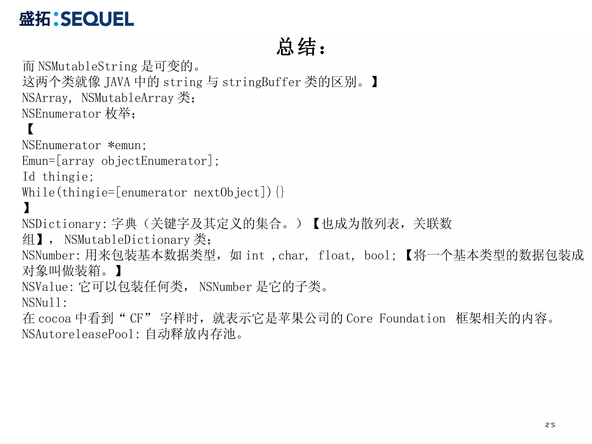 总结：
而 NSMutableString 是可变的。
这两个类就像 JAVA 中的 string 与 stringBuffer 类的区别。】
NSArray, NSMutableArray 类；
NSEnumerator 枚举；
【
NSEnumerator *emun;
Emun=[array objectEnumerator];
Id thingie;
While(thingie=[enumerator nextObject]){}
】
NSDictionary: 字典（关键字及其定义的集合。）【也成为散列表，关联数
组】， NSMutableDictionary 类；
NSNumber: 用来包装基本数据类型，如 int ,char, float, bool; 【将一个基本类型的数据包装成
对象叫做装箱。】
NSValue: 它可以包装任何类， NSNumber 是它的子类。
NSNull:
在 cocoa 中看到“ CF” 字样时，就表示它是苹果公司的 Core Foundation 框架相关的内容。
NSAutoreleasePool: 自动释放内存池。




                                                        25
 