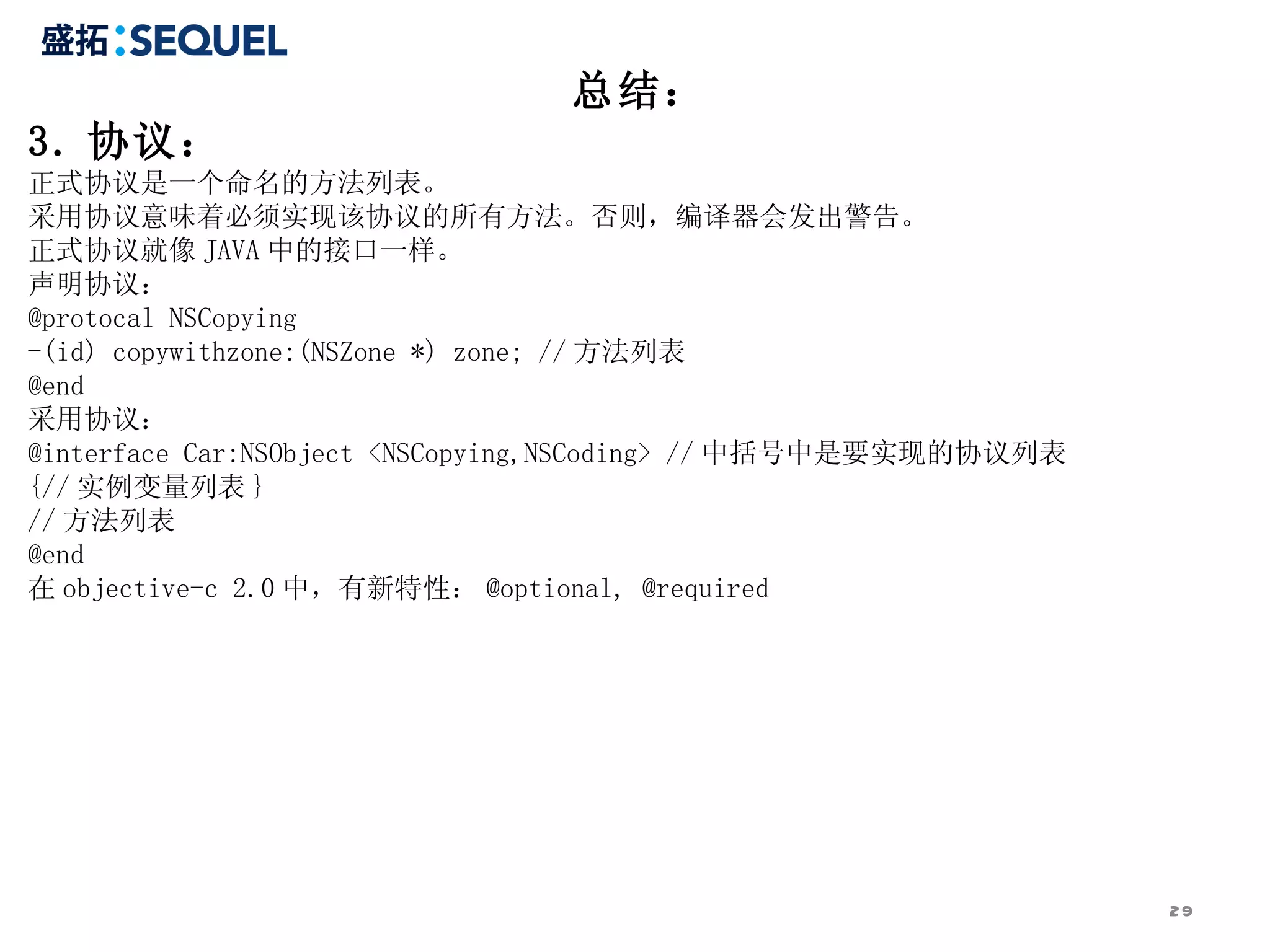 总结：
3. 协议：
正式协议是一个命名的方法列表。
采用协议意味着必须实现该协议的所有方法。否则，编译器会发出警告。
正式协议就像 JAVA 中的接口一样。
声明协议：
@protocal NSCopying
-(id) copywithzone:(NSZone *) zone; // 方法列表
@end
采用协议：
@interface Car:NSObject <NSCopying,NSCoding> // 中括号中是要实现的协议列表
{// 实例变量列表 }
// 方法列表
@end
在 objective-c 2.0 中，有新特性： @optional, @required




                                                                29
 