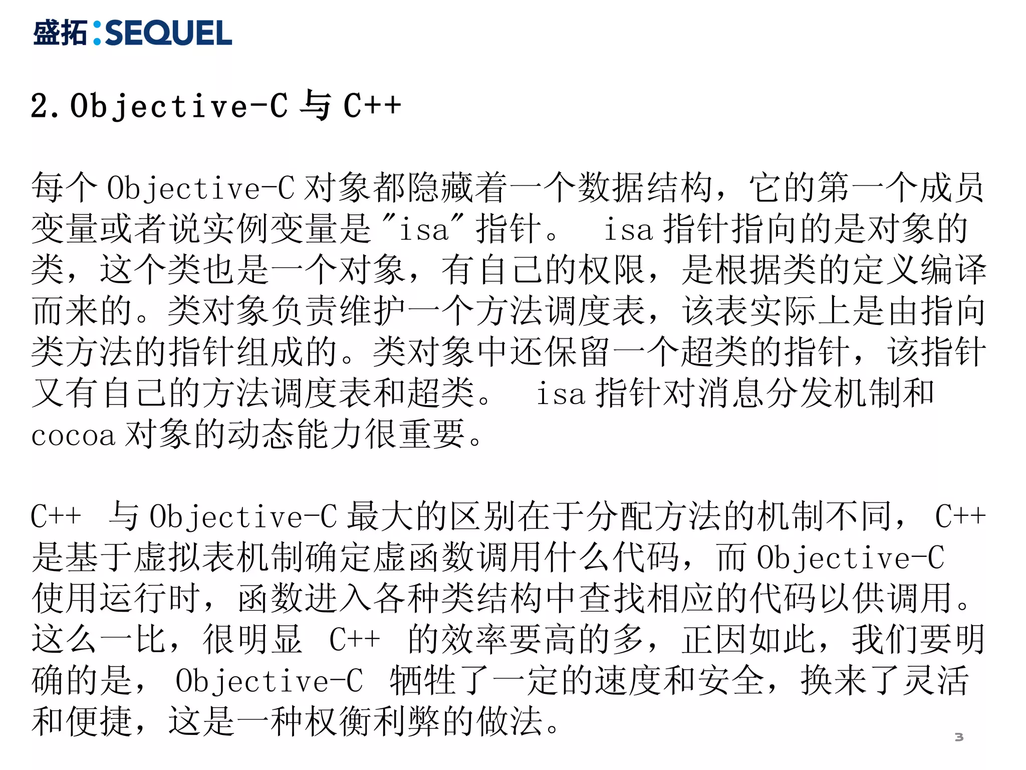 2.Objective-C 与 C++

每个 Objective-C 对象都隐藏着一个数据结构，它的第一个成员
变量或者说实例变量是 "isa" 指针。 isa 指针指向的是对象的
类，这个类也是一个对象，有自己的权限，是根据类的定义编译
而来的。类对象负责维护一个方法调度表，该表实际上是由指向
类方法的指针组成的。类对象中还保留一个超类的指针，该指针
又有自己的方法调度表和超类。 isa 指针对消息分发机制和
cocoa 对象的动态能力很重要。

C++ 与 Objective-C 最大的区别在于分配方法的机制不同， C++
是基于虚拟表机制确定虚函数调用什么代码，而 Objective-C
使用运行时，函数进入各种类结构中查找相应的代码以供调用。
这么一比，很明显 C++ 的效率要高的多，正因如此，我们要明
确的是， Objective-C 牺牲了一定的速度和安全，换来了灵活
和便捷，这是一种权衡利弊的做法。                     3
 