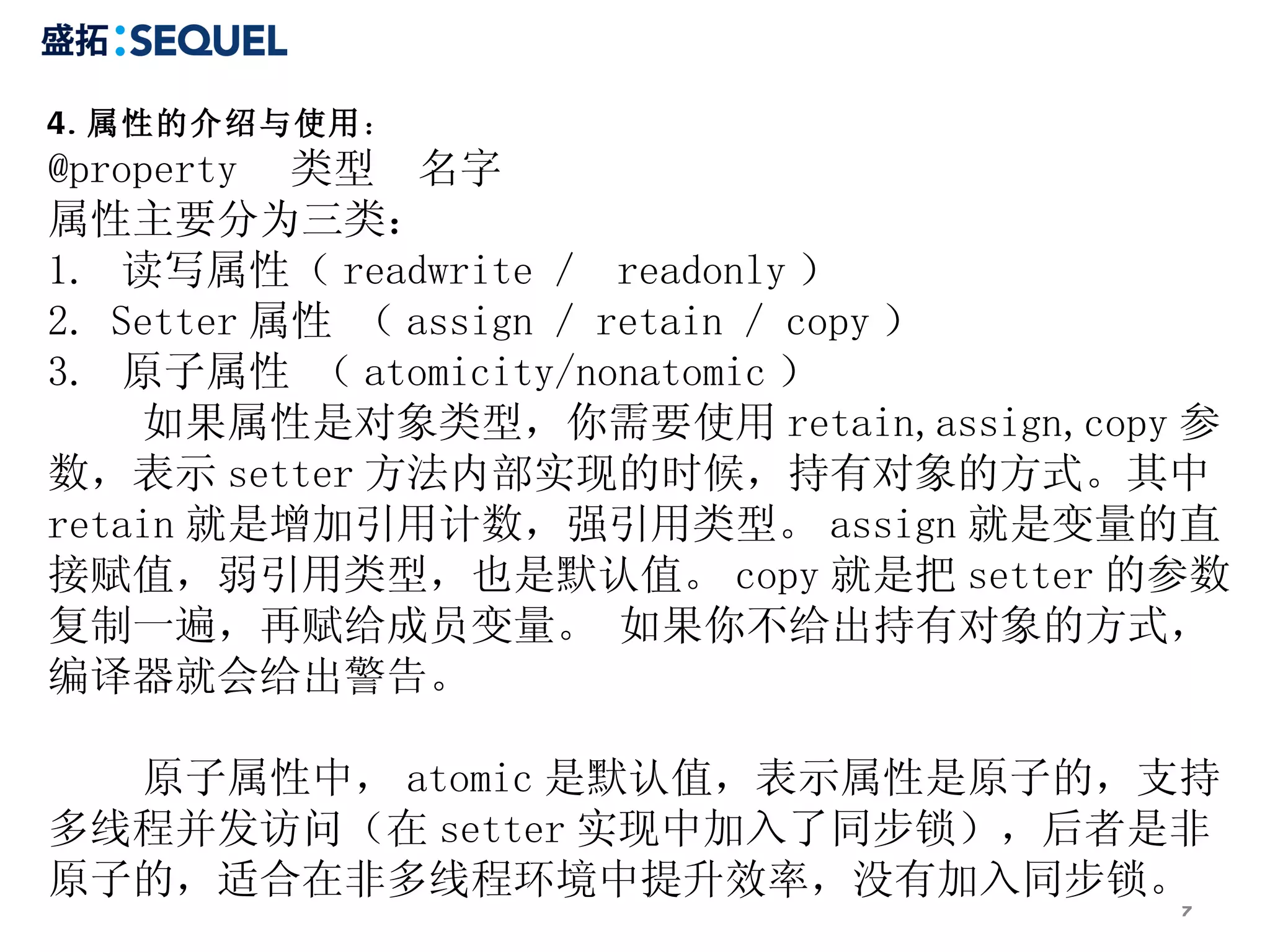 4. 属性的介绍与使用：
@property 类型 名字
属性主要分为三类：
1. 读写属性（ readwrite ／ readonly ）
2. Setter 属性 （ assign ／ retain ／ copy ）
3. 原子属性 （ atomicity/nonatomic ）
    如果属性是对象类型，你需要使用 retain,assign,copy 参
数，表示 setter 方法内部实现的时候，持有对象的方式。其中
retain 就是增加引用计数，强引用类型。 assign 就是变量的直
接赋值，弱引用类型，也是默认值。 copy 就是把 setter 的参数
复制一遍，再赋给成员变量。 如果你不给出持有对象的方式，
编译器就会给出警告。

  原子属性中， atomic 是默认值，表示属性是原子的，支持
多线程并发访问（在 setter 实现中加入了同步锁），后者是非
原子的，适合在非多线程环境中提升效率，没有加入同步锁。
                                      7
 