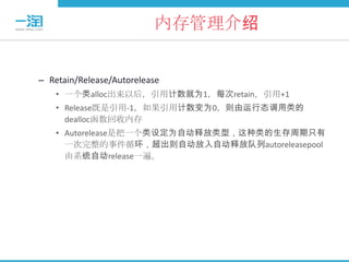 内存管理介绍


– Retain/Release/Autorelease
    • 一个类alloc出来以后，引用计数就为1，每次retain，引用+1
    • Release既是引用-1，如果引用计数变为0，则由运行态调用类的
      dealloc函数回收内存
    • Autorelease是把一个类设定为自动释放类型，这种类的生存周期只有
      一次完整的事件循环，超出则自动放入自动释放队列autoreleasepool
      由系统自动release一遍。
 