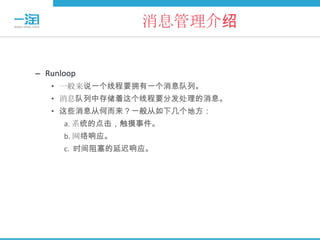 消息管理介绍


– Runloop
   • 一般来说一个线程要拥有一个消息队列。
   • 消息队列中存储着这个线程要分发处理的消息。
   • 这些消息从何而来？一般从如下几个地方：
      a. 系统的点击，触摸事件。
      b. 网络响应。
      c. 时间阻塞的延迟响应。
 