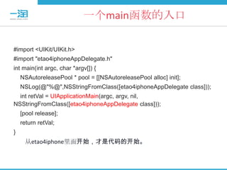 一个main函数的入口

#import <UIKit/UIKit.h>
#import "etao4iphoneAppDelegate.h"
int main(int argc, char *argv[]) {
    NSAutoreleasePool * pool = [[NSAutoreleasePool alloc] init];
    NSLog(@"%@",NSStringFromClass([etao4iphoneAppDelegate class]));
  int retVal = UIApplicationMain(argc, argv, nil,
NSStringFromClass([etao4iphoneAppDelegate class]));
    [pool release];
    return retVal;
}
     从etao4iphone里面开始，才是代码的开始。
 