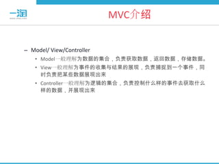 MVC介绍


– Model/ View/Controller
   • Model一般理解为数据的集合，负责获取数据，返回数据，存储数据。
   • View一般理解为事件的收集与结果的展现，负责捕捉到一个事件，同
     时负责把某些数据展现出来
   • Controller一般理解为逻辑的集合，负责控制什么样的事件去获取什么
     样的数据，并展现出来
 