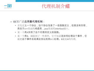 代理机制介绍


– OC里广泛应用着代理机制：
  • 首先定义一个协议，这个协议包含了一些函数定义，但是没有实现，
    类似于c++里面的纯虚类，java里面的interface接口。
  • 某一个类A实现了这个代理所定义的函数。
  • 某一个类B，捕捉到了一些事件，它不知道该如何处理这个事件，它
    就把这个事件丢给满足协议的类A去处理。B就是A的代理。
 