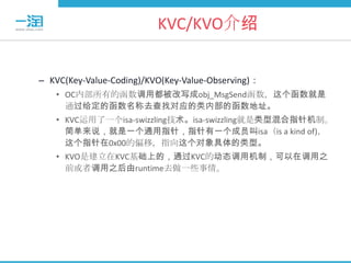 KVC/KVO介绍


– KVC(Key-Value-Coding)/KVO(Key-Value-Observing)：
   • OC内部所有的函数调用都被改写成obj_MsgSend函数，这个函数就是
     通过给定的函数名称去查找对应的类内部的函数地址。
   • KVC运用了一个isa-swizzling技术。isa-swizzling就是类型混合指针机制。
     简单来说，就是一个通用指针，指针有一个成员叫isa（is a kind of)，
     这个指针在0x00的偏移，指向这个对象具体的类型。
   • KVO是建立在KVC基础上的，通过KVC的动态调用机制，可以在调用之
     前或者调用之后由runtime去做一些事情。
 