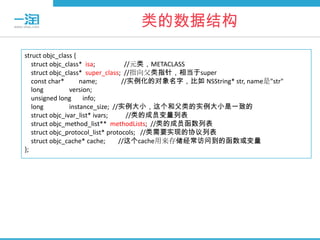 类的数据结构
struct objc_class {
   struct objc_class* isa;          //元类，METACLASS
   struct objc_class* super_class; //指向父类指针，相当于super
   const char*       name;         //实例化的对象名字，比如 NSString* str, name是"str"
   long          version;
   unsigned long      info;
   long          instance_size; //实例大小，这个和父类的实例大小是一致的
   struct objc_ivar_list* ivars;     //类的成员变量列表
   struct objc_method_list** methodLists; //类的成员函数列表
   struct objc_protocol_list* protocols; //类需要实现的协议列表
   struct objc_cache* cache;      //这个cache用来存储经常访问到的函数或变量
};
 