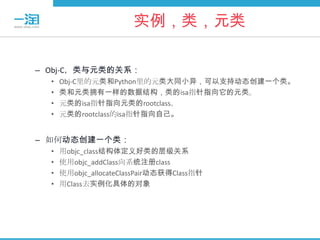 实例，类，元类

– Obj-C，类与元类的关系：
  •   Obj-C里的元类和Python里的元类大同小异，可以支持动态创建一个类。
  •   类和元类拥有一样的数据结构，类的isa指针指向它的元类。
  •   元类的isa指针指向元类的rootclass。
  •   元类的rootclass的isa指针指向自己。


– 如何动态创建一个类：
  •   用objc_class结构体定义好类的层级关系
  •   使用objc_addClass向系统注册class
  •   使用objc_allocateClassPair动态获得Class指针
  •   用Class去实例化具体的对象
 