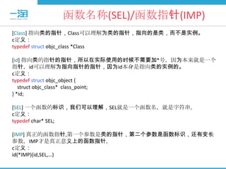 函数名称(SEL)/函数指针(IMP)
[Class] 指向类的指针，Class可以理解为类的指针，指向的是类，而不是实例。
c定义：
typedef struct objc_class *Class

[id] 指向类的指针的指针，所以在实际使用的时候不需要加*号，因为本来就是一个
指针，id可以理解为指向指针的指针，因为id本身是指向类的实例的。
c定义：
typedef struct objc_object {
   struct objc_class* class_point;
} *id;

[SEL] 一个函数的标识，我们可以理解，SEL就是一个函数名，就是字符串。
c定义：
typedef char* SEL;

[IMP] 真正的函数指针,第一个参数是类的指针，第二个参数是函数标识，还有变长
参数，IMP才是真正意义上的函数指针。
c定义：
id(*IMP)(id,SEL,…)
 