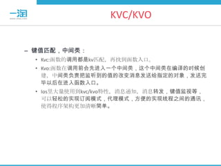 KVC/KVO


– 键值匹配，中间类：
 • Kvc:函数的调用都是kv匹配，再找到函数入口。
 • Kvo:函数在调用前会先进入一个中间类，这个中间类在编译的时候创
   建，中间类负责把监听到的值的改变消息发送给指定的对象，发送完
   毕以后在进入函数入口。
 • Ios里大量使用到kvc/kvo特性，消息通知，消息转发，键值监视等，
   可以轻松的实现订阅模式，代理模式，方便的实现线程之间的通讯，
   使得程序架构更加清晰简单。
 