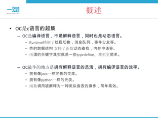 概述

• OC是c语言的超集
 – OC是编译语言，不是解释语言，同时也是动态语言。
   • Runtime控制了线程切换，消息队列，事件分发等。
   • 类的数据结构 支持了函数动态查找，内存申请等。
   • 所谓的关键字其实就是一些typedefine。甚至更简单。


 – OC最牛的地方是拥有解释语言的灵活，拥有编译语言的效率。
   • 拥有像java一样完善的类库。
   • 拥有像python一样的元类。
   • 函数调用被解释为一种类似查表的操作，简单高效。
 