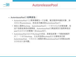 AutoreleasePool


– AutoreleasePool自动释放池：
  • AutoreleasePool可以简单理解为一个沙箱，每次程序申请的对象，如
    果指定为autorelease，则会丢尽最近的AutoreleasePool中。
  • 结合上面的Runloop，AutoreleasePool在一个事件消息的时候创建，在
    这个消息结束的时候释放，AutoreleasePool的释放其实只是简单的对
    pool里面所有的对象做一次release操作。
  • AutoreleasePool 最好和Runloop相对应，即是说如果一个新的线程开
    辟了一个新的Runloop，那么对应的Runloop最好要拥有自己的
    AutoreleasePool，不然在和主线程共享AutoreleasePool的时候会出现
    很多数据同步问题。
 