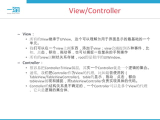 View/Controller

– View：
   • 所有的View继承于UIView，这个可以理解为用于界面显示的最基础的一个
     单元。
   • 我们可以在一个view上画东西，添加子view；view会捕捉到各种事件，比
     如，点击，移动，拖动等，也可以捕捉一些复杂的手势操作
   • 所有的view以树状关系存储，root即是程序的UIWindow。
– Controller：
   • 很容易把Controller和View搞混，其实一个Controller就是一个逻辑的集合。
   • 通常，我们把Controller作为View的代理，比如最尝使用的（
     TableView/TableViewController)，table的显示，拖动，点击，都由
     tableview展现和捕捉，而tableViewController负责实现具体的代码。
   • Controller的结构关系是不确定的，一个Controller可以是多个View的代理
     ，它只是逻辑的集合体。
 