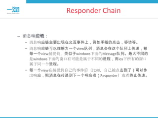 Responder Chain


– 消息响应链：
  • 消息响应链主要出现在交互事件上，例如手指的点击，移动等。
  • 消息响应链可以理解为一个view队列，消息会在这个队列上传递，被
    每一个view捕捉到，类似于windows下面的Message队列。最大不同的
    是windows下面的窗口有可能是属于不同的进程，而ios下所有的窗口
    属于同一个进程。
  • 每一个view在捕捉到自己的事件后（比如，自己被点击到了）可以作
    出响应，把消息在传递到下一个响应者（Responder）或者终止传递。
 