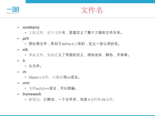 文件名

– .xcodeproj
    • 工程文件，是个文件夹，里面定义了整个工程的文件关系。
– .pch
    • 预处理文件，类似于define.h之类的，定义一些公用的宏。
– .xib
    • 界面文件，里面定义了界面的定义，例如坐标，颜色，字体等。
– .h
    • 头文件。
– .m
    • Object-c文件，只能出现oc语法。
– .mm
    • 支持oc/c/c++语法，可以混编。
– .framework
    • 框架包，依赖包，一个文件夹，包含.h文件和.lib文件。
 