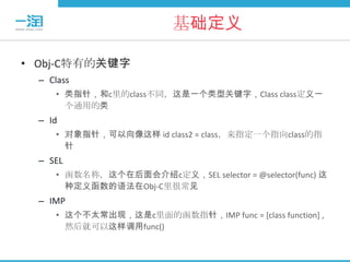 基础定义

• Obj-C特有的关键字
  – Class
     • 类指针，和c里的class不同，这是一个类型关键字，Class class定义一
       个通用的类
  – Id
     • 对象指针，可以向像这样 id class2 = class，来指定一个指向class的指
       针
  – SEL
     • 函数名称，这个在后面会介绍c定义，SEL selector = @selector(func) 这
       种定义函数的语法在Obj-C里很常见
  – IMP
     • 这个不太常出现，这是c里面的函数指针，IMP func = [class function] ,
       然后就可以这样调用func()
 