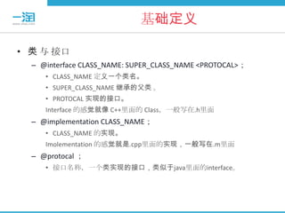 基础定义

• 类 与 接口
  – @interface CLASS_NAME: SUPER_CLASS_NAME <PROTOCAL>；
     • CLASS_NAME 定义一个类名。
     • SUPER_CLASS_NAME 继承的父类 。
     • PROTOCAL 实现的接口。
     Interface 的感觉就像 C++里面的 Class，一般写在.h里面
  – @implementation CLASS_NAME；
     • CLASS_NAME 的实现。
     Imolementation 的感觉就是.cpp里面的实现，一般写在.m里面
  – @protocal ；
     • 接口名称，一个类实现的接口，类似于java里面的interface。
 