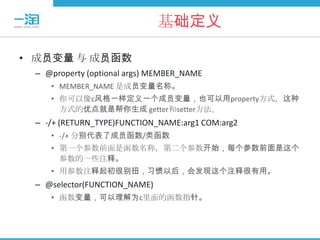 基础定义

• 成员变量 与 成员函数
 – @property (optional args) MEMBER_NAME
    • MEMBER_NAME 是成员变量名称。
    • 你可以像c风格一样定义一个成员变量，也可以用property方式，这种
      方式的优点就是帮你生成 getter和setter方法。
 – -/+ (RETURN_TYPE)FUNCTION_NAME:arg1 COM:arg2
    • -/+ 分别代表了成员函数/类函数
    • 第一个参数前面是函数名称，第二个参数开始，每个参数前面是这个
      参数的一些注释。
    • 用参数注释起初很别扭，习惯以后，会发现这个注释很有用。
 – @selector(FUNCTION_NAME)
    • 函数变量，可以理解为c里面的函数指针。
 