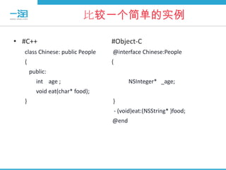 比较一个简单的实例

• #C++                           #Object-C
  class Chinese: public People   @interface Chinese:People
  {                              {
      public:
        int age ;                         NSInteger* _age;
        void eat(char* food);
  }                              }
                                     - (void)eat:(NSString* )food;
                                 @end
 