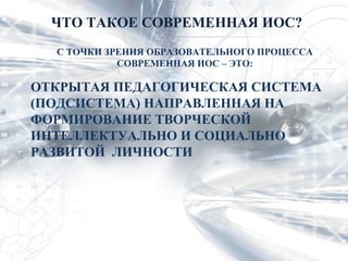 ЧТО ТАКОЕ СОВРЕМЕННАЯ ИОС?
  С ТОЧКИ ЗРЕНИЯ ОБРАЗОВАТЕЛЬНОГО ПРОЦЕССА
            СОВРЕМЕННАЯ ИОС – ЭТО:

ОТКРЫТАЯ ПЕДАГОГИЧЕСКАЯ СИСТЕМА
(ПОДСИСТЕМА) НАПРАВЛЕННАЯ НА
ФОРМИРОВАНИЕ ТВОРЧЕСКОЙ
ИНТЕЛЛЕКТУАЛЬНО И СОЦИАЛЬНО
РАЗВИТОЙ ЛИЧНОСТИ
 