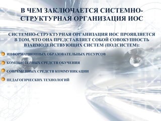 В ЧЕМ ЗАКЛЮЧАЕТСЯ СИСТЕМНО-
     СТРУКТУРНАЯ ОРГАНИЗАЦИЯ ИОС

СИСТЕМНО-СТРУКТУРНАЯ ОРГАНИЗАЦИЯ ИОС ПРОЯВЛЯЕТСЯ
  В ТОМ, ЧТО ОНА ПРЕДСТАВЛЯЕТ СОБОЙ СОВОКУПНОСТЬ
      ВЗАИМОДЕЙСТВУЮЩИХ СИСТЕМ (ПОДСИСТЕМ):
ИНФОРМАЦИОННЫХ ОБРАЗОВАТЕЛЬНЫХ РЕСУРСОВ

КОМПЬЮТЕРНЫХ СРЕДСТВ ОБУЧЕНИЯ

СОВРЕМЕННЫХ СРЕДСТВ КОММУНИКАЦИИ

ПЕДАГОГИЧЕСКИХ ТЕХНОЛОГИЙ
 