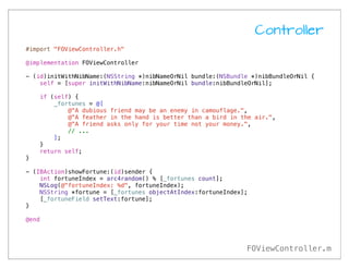 Controller
#import "FOViewController.h"

@implementation FOViewController

- (id)initWithNibName:(NSString *)nibNameOrNil bundle:(NSBundle *)nibBundleOrNil {
    self = [super initWithNibName:nibNameOrNil bundle:nibBundleOrNil];

    if (self) {
        _fortunes = @[
            @"A dubious friend may be an enemy in camouflage.",
            @"A feather in the hand is better than a bird in the air.",
            @"A friend asks only for your time not your money.",
            // ...
        ];
    }
    return self;
}

- (IBAction)showFortune:(id)sender {
    int fortuneIndex = arc4random() % [_fortunes count];
    NSLog(@"fortuneIndex: %d", fortuneIndex);
    NSString *fortune = [_fortunes objectAtIndex:fortuneIndex];
    [_fortuneField setText:fortune];
}

@end




                                                              FOViewController.m
 