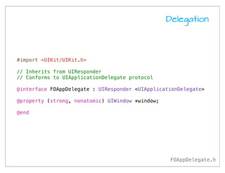 Delegation




#import <UIKit/UIKit.h>

// Inherits from UIResponder
// Conforms to UIApplicationDelegate protocol

@interface FOAppDelegate : UIResponder <UIApplicationDelegate>

@property (strong, nonatomic) UIWindow *window;

@end




                                                   FOAppDelegate.h
 