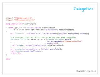 Delegation

#import "FOAppDelegate.h"
#import "FOViewController.h"

@implementation FOAppDelegate

- (BOOL)application:(UIApplication *)application
        didFinishLaunchingWithOptions:(NSDictionary *)launchOptions
{
    self.window = [[UIWindow alloc] initWithFrame:[[UIScreen mainScreen] bounds]];

    // Create our view controller; set it as the root view controller
    FOViewController *viewController = [[FOViewController alloc]
                                        initWithNibName:@"FOViewController"
                                        bundle:nil];
    [[self window] setRootViewController:viewController];

    self.window.backgroundColor = [UIColor whiteColor];
    [self.window makeKeyAndVisible];
    return YES;
}

@end




                                                                    FOAppDelegate.m
 