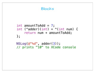 Blocks




int amountToAdd = 7;
int (^adder)(int) = ^(int num) {
    return num + amountToAdd;
};

NSLog(@"%d", adder(3));
// prints "10" to XCode console
 